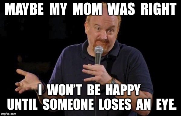 Louis ck but maybe | MAYBE  MY  MOM  WAS  RIGHT; I  WON’T  BE  HAPPY  UNTIL  SOMEONE  LOSES  AN  EYE. | image tagged in louis ck but maybe | made w/ Imgflip meme maker