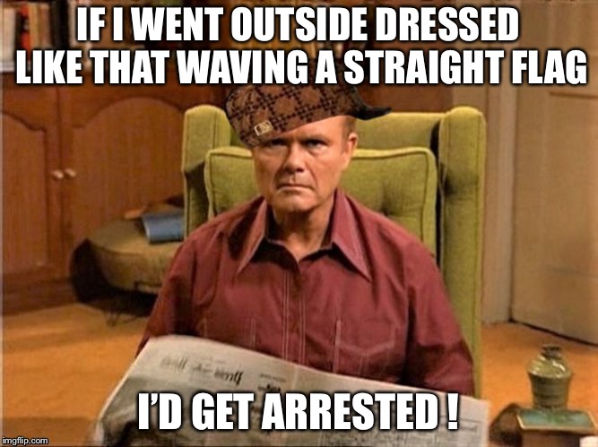 Red Foreman Scumbag Hat | IF I WENT OUTSIDE DRESSED LIKE THAT WAVING A STRAIGHT FLAG I’D GET ARRESTED ! | image tagged in red foreman scumbag hat | made w/ Imgflip meme maker