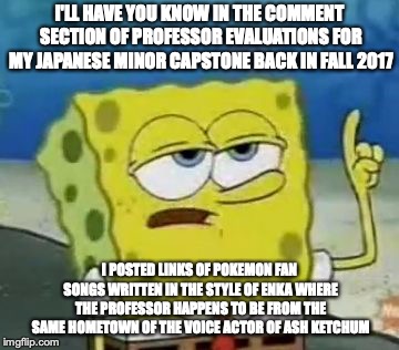 Professor Evaluations | I'LL HAVE YOU KNOW IN THE COMMENT SECTION OF PROFESSOR EVALUATIONS FOR MY JAPANESE MINOR CAPSTONE BACK IN FALL 2017; I POSTED LINKS OF POKEMON FAN SONGS WRITTEN IN THE STYLE OF ENKA WHERE THE PROFESSOR HAPPENS TO BE FROM THE SAME HOMETOWN OF THE VOICE ACTOR OF ASH KETCHUM | image tagged in memes,ill have you know spongebob,college | made w/ Imgflip meme maker