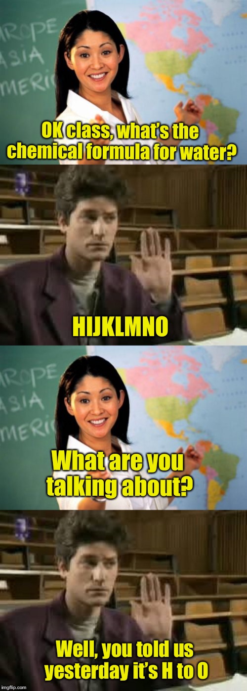 Meanwhile, in chemistry class | OK class, what’s the chemical formula for water? HIJKLMNO; What are you talking about? Well, you told us yesterday it’s H to O | image tagged in memes,unhelpful high school teacher,student,bad pun | made w/ Imgflip meme maker