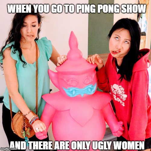 WHEN YOU GO TO PING PONG SHOW; AND THERE ARE ONLY UGLY WOMEN | made w/ Imgflip meme maker