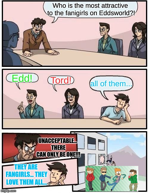 Eddsworld fangirl's favorite | Who is the most attractive to the fanigirls on Eddsworld?! Edd! Tord! all of them... UNACCEPTABLE... THERE CAN ONLY BE ONE!!! THEY ARE FANGIRLS... THEY LOVE THEM ALL... | image tagged in memes,boardroom meeting suggestion,eddsworld | made w/ Imgflip meme maker