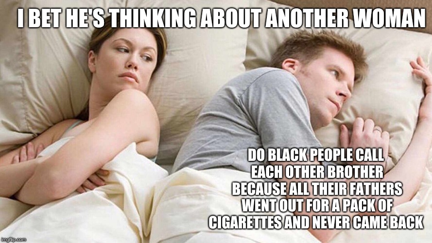 I Bet He's Thinking About Other Women Meme | I BET HE'S THINKING ABOUT ANOTHER WOMAN; DO BLACK PEOPLE CALL EACH OTHER BROTHER BECAUSE ALL THEIR FATHERS WENT OUT FOR A PACK OF CIGARETTES AND NEVER CAME BACK | image tagged in i bet he's thinking about other women | made w/ Imgflip meme maker