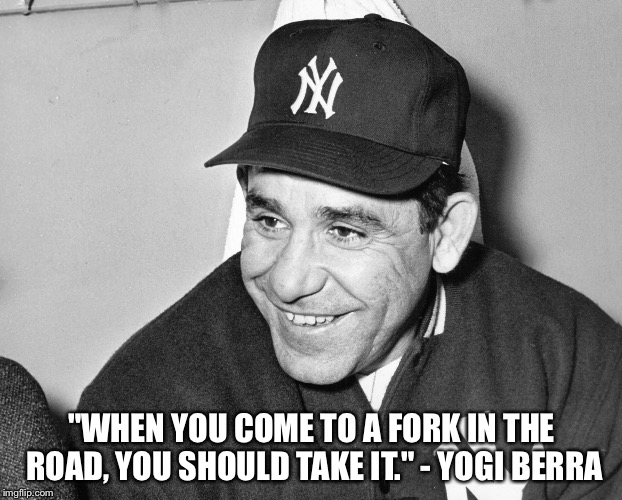Yogi Berra | "WHEN YOU COME TO A FORK IN THE ROAD, YOU SHOULD TAKE IT." - YOGI BERRA | image tagged in yogi berra | made w/ Imgflip meme maker