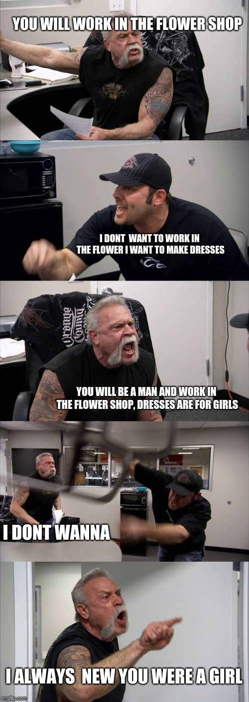 American Chopper Argument Meme | YOU WILL WORK IN THE FLOWER SHOP; I DONT  WANT TO WORK IN THE FLOWER I WANT TO MAKE DRESSES; YOU WILL BE A MAN AND WORK IN THE FLOWER SHOP, DRESSES ARE FOR GIRLS; I DONT WANNA; I ALWAYS  NEW YOU WERE A GIRL | image tagged in memes,american chopper argument | made w/ Imgflip meme maker