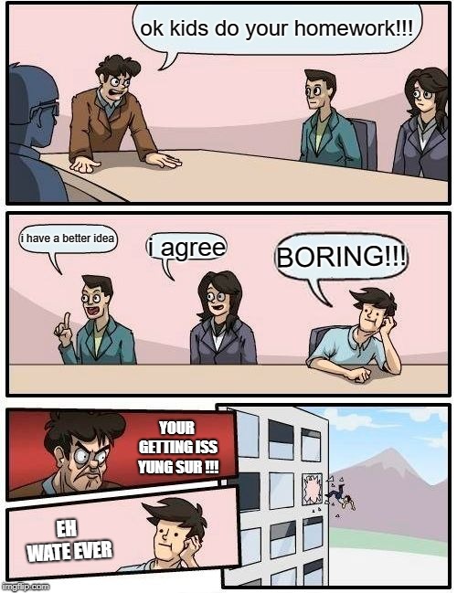 Boardroom Meeting Suggestion Meme | ok kids do your homework!!! i have a better idea; i agree; BORING!!! YOUR GETTING ISS YUNG SUR !!! EH WATE EVER | image tagged in memes,boardroom meeting suggestion | made w/ Imgflip meme maker