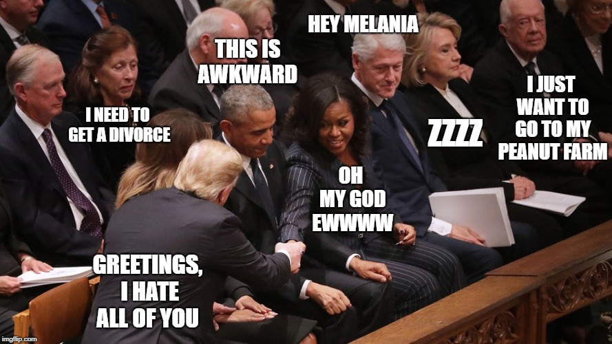 Thoughts at George H.W Bush's Funeral | THIS IS AWKWARD; HEY MELANIA; I JUST WANT TO GO TO MY PEANUT FARM; I NEED TO GET A DIVORCE; ZZZZ; OH MY GOD EWWWW; GREETINGS, I HATE ALL OF YOU | image tagged in donald trump,funny,government,republicans,democrats,memes | made w/ Imgflip meme maker