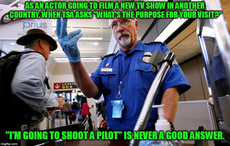 Hi, Jakk | AS AN ACTOR GOING TO FILM A NEW TV SHOW IN ANOTHER COUNTRY, WHEN TSA ASKS "WHAT'S THE PURPOSE FOR YOUR VISIT?"; "I'M GOING TO SHOOT A PILOT" IS NEVER A GOOD ANSWER. | image tagged in memes,tsa | made w/ Imgflip meme maker