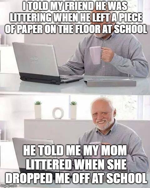 Hide the Pain Harold | I TOLD MY FRIEND HE WAS LITTERING WHEN HE LEFT A PIECE OF PAPER ON THE FLOOR AT SCHOOL; HE TOLD ME MY MOM LITTERED WHEN SHE DROPPED ME OFF AT SCHOOL | image tagged in memes,hide the pain harold | made w/ Imgflip meme maker