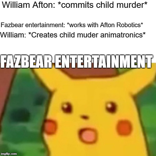 Well what did you expect, you morons? | William Afton: *commits child murder*; Fazbear entertainment: *works with Afton Robotics*; William: *Creates child muder animatronics*; FAZBEAR ENTERTAINMENT | image tagged in memes,surprised pikachu,five nights at freddy's,william afton,fnaf,fnaf sister location | made w/ Imgflip meme maker
