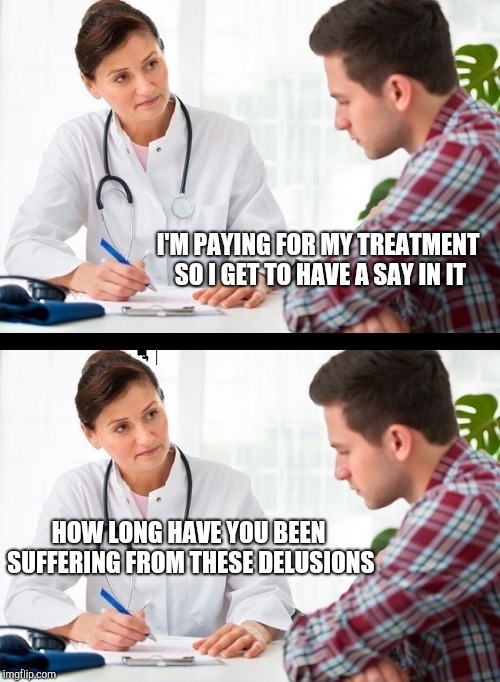 doctor and patient | I'M PAYING FOR MY TREATMENT SO I GET TO HAVE A SAY IN IT; HOW LONG HAVE YOU BEEN SUFFERING FROM THESE DELUSIONS | image tagged in doctor and patient | made w/ Imgflip meme maker