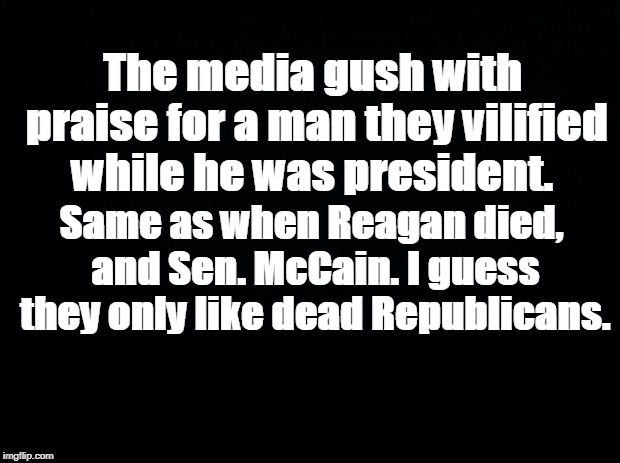 Black background | The media gush with praise for a man they vilified while he was president. Same as when Reagan died, and Sen. McCain. I guess they only like dead Republicans. | image tagged in black background | made w/ Imgflip meme maker