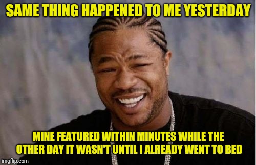 Xibit | SAME THING HAPPENED TO ME YESTERDAY MINE FEATURED WITHIN MINUTES WHILE THE OTHER DAY IT WASN'T UNTIL I ALREADY WENT TO BED | image tagged in xibit | made w/ Imgflip meme maker