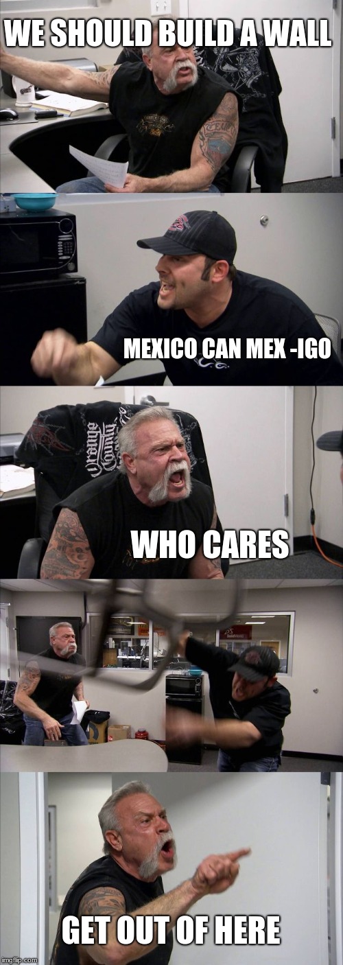 American Chopper Argument | WE SHOULD BUILD A WALL; MEXICO CAN MEX -IGO; WHO CARES; GET OUT OF HERE | image tagged in memes,american chopper argument | made w/ Imgflip meme maker