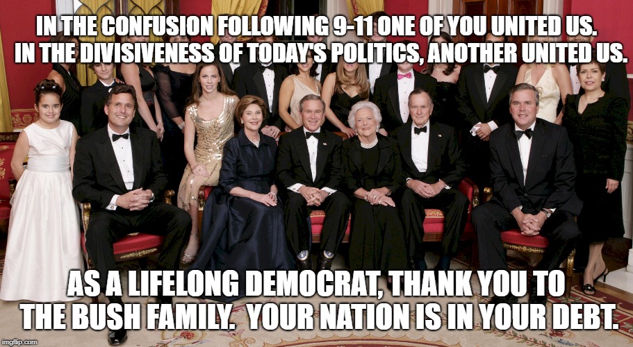 Bush Family | IN THE CONFUSION FOLLOWING 9-11 ONE OF YOU UNITED US.  IN THE DIVISIVENESS OF TODAY'S POLITICS, ANOTHER UNITED US. AS A LIFELONG DEMOCRAT, THANK YOU TO THE BUSH FAMILY.  YOUR NATION IS IN YOUR DEBT. | image tagged in political meme | made w/ Imgflip meme maker