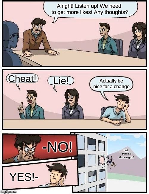 Boardroom Meeting Suggestion Meme | Alright! Listen up! We need to get more likes! Any thoughts? Cheat! Lie! Actually be nice for a change. -NO! I still think my idea was good! YES!- | image tagged in memes,boardroom meeting suggestion | made w/ Imgflip meme maker
