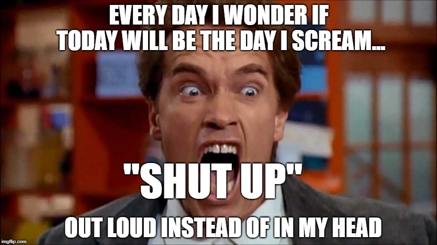 Arnold screaming | EVERY DAY I WONDER IF TODAY WILL BE THE DAY I SCREAM... "SHUT UP"; OUT LOUD INSTEAD OF IN MY HEAD | image tagged in arnold screaming | made w/ Imgflip meme maker