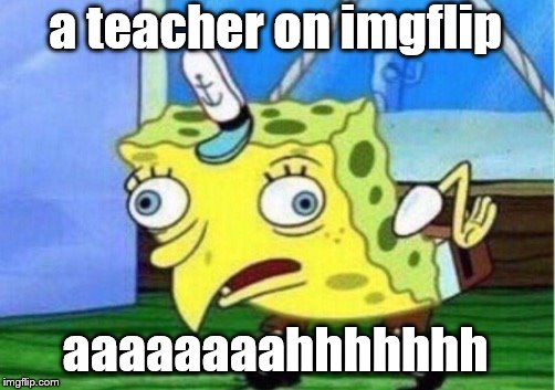 Mocking Spongebob Meme | a teacher on imgflip aaaaaaaahhhhhhh | image tagged in memes,mocking spongebob | made w/ Imgflip meme maker