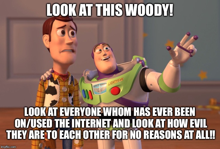 The internet needs to die.....seriously....NO ONE on this planet can be loving and kind and helpful anymore! | LOOK AT THIS WOODY! LOOK AT EVERYONE WHOM HAS EVER BEEN ON/USED THE INTERNET AND LOOK AT HOW EVIL THEY ARE TO EACH OTHER FOR NO REASONS AT ALL!! | image tagged in memes,x x everywhere | made w/ Imgflip meme maker