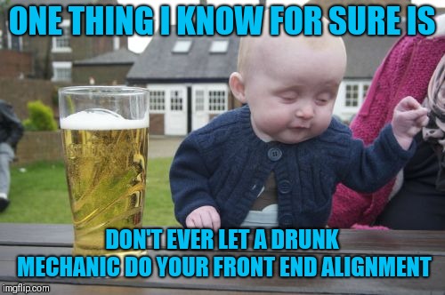 Drunk Baby Meme | ONE THING I KNOW FOR SURE IS; DON'T EVER LET A DRUNK MECHANIC DO YOUR FRONT END ALIGNMENT | image tagged in memes,drunk baby | made w/ Imgflip meme maker