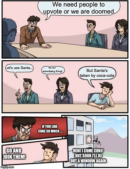 Boardroom Meeting Suggestion | We need people to upvote or we are doomed. Let's use Santa... As our advertising thing! But Santa's taken by coca-cola. IF YOU LIKE COKE SO MUCH ... GO AND JOIN THEM! HERE I COME COKE! BUT SOON I'LL BE OUT A WINDOW AGAIN. | image tagged in memes,boardroom meeting suggestion | made w/ Imgflip meme maker