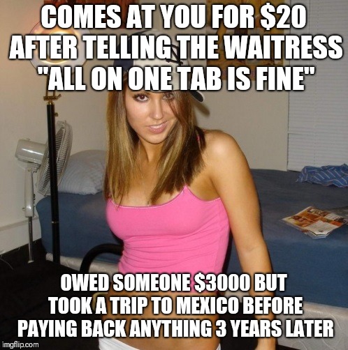 Scumbag Stacey | COMES AT YOU FOR $20 AFTER TELLING THE WAITRESS "ALL ON ONE TAB IS FINE"; OWED SOMEONE $3000 BUT TOOK A TRIP TO MEXICO BEFORE PAYING BACK ANYTHING 3 YEARS LATER | image tagged in scumbag stacey,AdviceAnimals | made w/ Imgflip meme maker