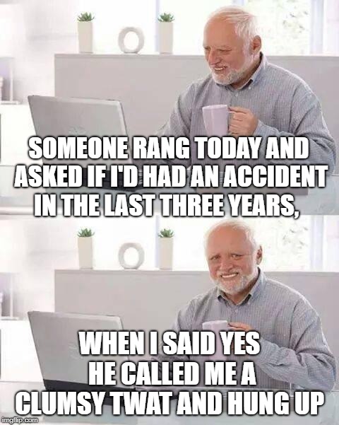 Hide the Pain Harold Meme | SOMEONE RANG TODAY AND ASKED IF I'D HAD AN ACCIDENT IN THE LAST THREE YEARS, WHEN I SAID YES HE CALLED ME A CLUMSY TWAT AND HUNG UP | image tagged in memes,hide the pain harold | made w/ Imgflip meme maker