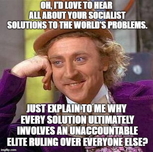 Socialism, Progressivism, Whatever...It's All Totalitarianism In The End... | OH, I'D LOVE TO HEAR ALL ABOUT YOUR SOCIALIST SOLUTIONS TO THE WORLD'S PROBLEMS. JUST EXPLAIN TO ME WHY EVERY SOLUTION ULTIMATELY INVOLVES AN UNACCOUNTABLE ELITE RULING OVER EVERYONE ELSE? | image tagged in memes,creepy condescending wonka | made w/ Imgflip meme maker