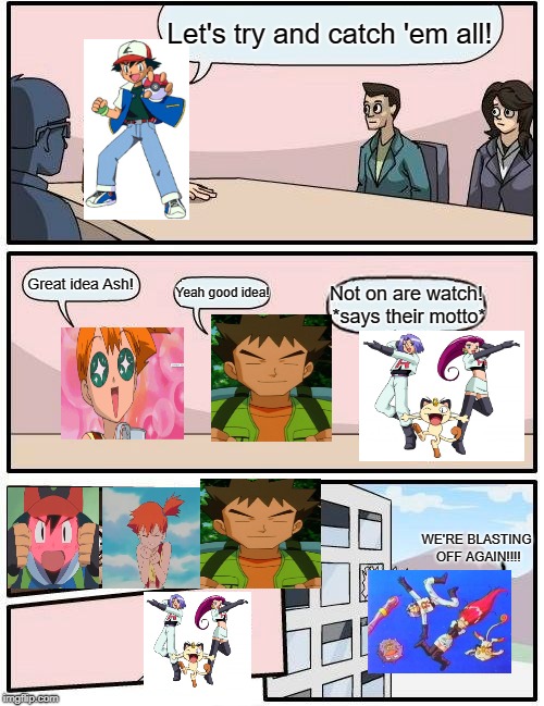 Boardroom Meeting Suggestion Meme | Let's try and catch 'em all! Great idea Ash! Yeah good idea! Not on are watch! *says their motto*; WE'RE BLASTING OFF AGAIN!!!! | image tagged in memes,boardroom meeting suggestion | made w/ Imgflip meme maker