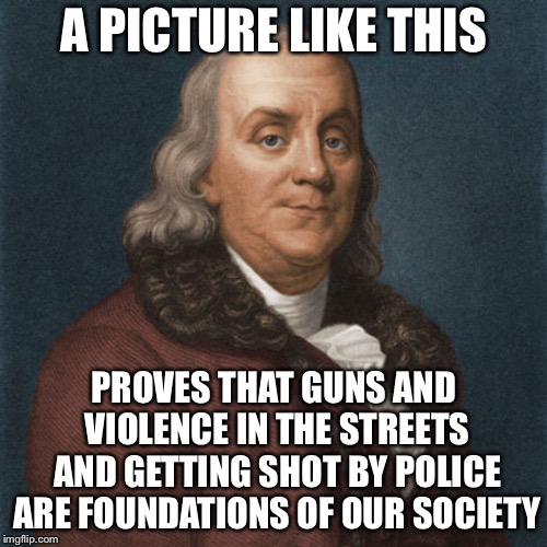 Ben Franklin | A PICTURE LIKE THIS PROVES THAT GUNS AND VIOLENCE IN THE STREETS AND GETTING SHOT BY POLICE ARE FOUNDATIONS OF OUR SOCIETY | image tagged in ben franklin | made w/ Imgflip meme maker