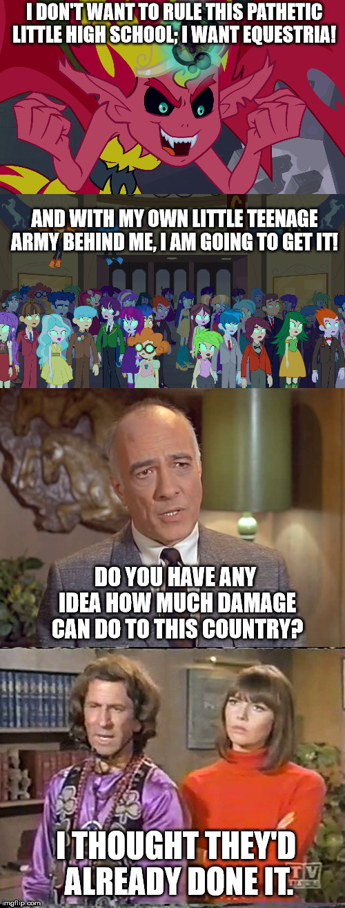 I DON'T WANT TO RULE THIS PATHETIC LITTLE HIGH SCHOOL; I WANT EQUESTRIA! AND WITH MY OWN LITTLE TEENAGE ARMY BEHIND ME, I AM GOING TO GET IT! DO YOU HAVE ANY IDEA HOW MUCH DAMAGE CAN DO TO THIS COUNTRY? I THOUGHT THEY'D ALREADY DONE IT. | made w/ Imgflip meme maker