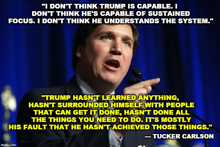 Oh, it's nice to have friends, isn't it? | "I DON'T THINK TRUMP IS CAPABLE. I DON'T THINK HE'S CAPABLE OF SUSTAINED FOCUS. I DON'T THINK HE UNDERSTANDS THE SYSTEM."; "TRUMP HASN'T LEARNED ANYTHING, HASN'T SURROUNDED HIMSELF WITH PEOPLE THAT CAN GET IT DONE, HASN'T DONE ALL THE THINGS YOU NEED TO DO. IT'S MOSTLY HIS FAULT THAT HE HASN'T ACHIEVED THOSE THINGS."; --- TUCKER CARLSON | image tagged in tucker carlson,trump,fail | made w/ Imgflip meme maker