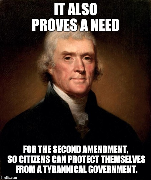 Thomas Jefferson  | IT ALSO PROVES A NEED FOR THE SECOND AMENDMENT, SO CITIZENS CAN PROTECT THEMSELVES FROM A TYRANNICAL GOVERNMENT. | image tagged in thomas jefferson | made w/ Imgflip meme maker