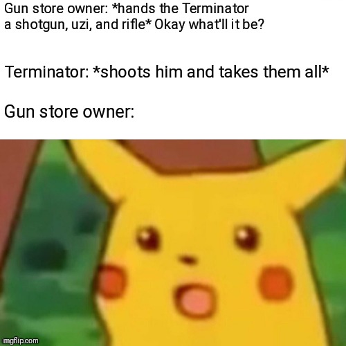 Surprised Pikachu Meme | Gun store owner: *hands the Terminator a shotgun, uzi, and rifle* Okay what'll it be? Terminator: *shoots him and takes them all*; Gun store owner: | image tagged in memes,surprised pikachu | made w/ Imgflip meme maker