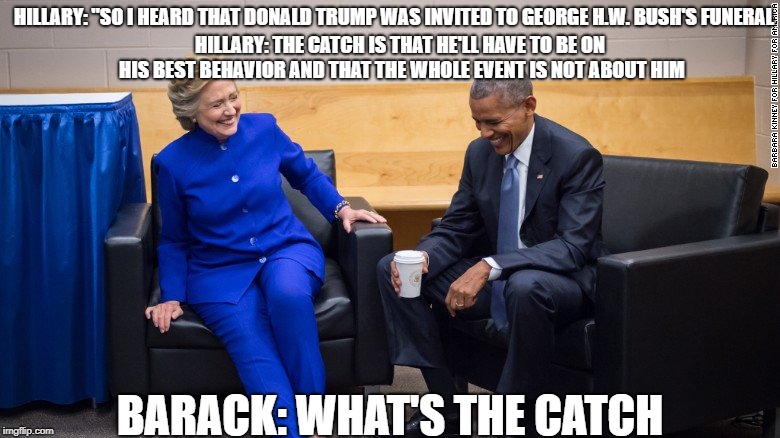 Poor Donald Trump | HILLARY: "SO I HEARD THAT DONALD TRUMP WAS INVITED TO GEORGE H.W. BUSH'S FUNERAL; HILLARY: THE CATCH IS THAT HE'LL HAVE TO BE ON HIS BEST BEHAVIOR AND THAT THE WHOLE EVENT IS NOT ABOUT HIM; BARACK: WHAT'S THE CATCH | image tagged in hillary clinton,barack obama,donald trump | made w/ Imgflip meme maker