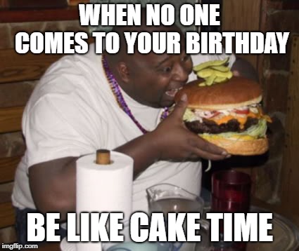 Fat guy eating burger | WHEN NO ONE COMES TO YOUR BIRTHDAY; BE LIKE CAKE TIME | image tagged in fat guy eating burger | made w/ Imgflip meme maker