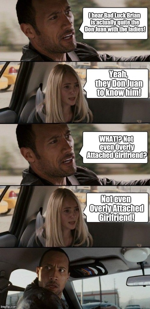 The Rock discussing Bad Luck Brian's love life | I hear Bad Luck Brian is actually quite the Don Juan with the ladies! Yeah, they Don Juan to know him! WHAT!? Not even Overly Attached Girlfriend? Not even Overly Attached Girlfriend! | image tagged in memes,funny,the rock driving,bad luck brian,overly attached girlfriend | made w/ Imgflip meme maker