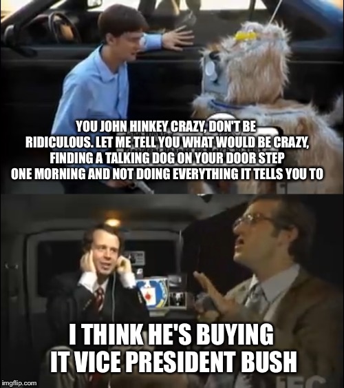Wkuk: Reagan skit. So funny | YOU JOHN HINKEY CRAZY, DON'T BE RIDICULOUS. LET ME TELL YOU WHAT WOULD BE CRAZY, FINDING A TALKING DOG ON YOUR DOOR STEP ONE MORNING AND NOT DOING EVERYTHING IT TELLS YOU TO; I THINK HE'S BUYING IT VICE PRESIDENT BUSH | image tagged in wkuk,george bush,ronald reagan | made w/ Imgflip meme maker