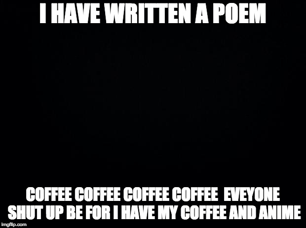 Black background | I HAVE WRITTEN A POEM; COFFEE COFFEE COFFEE COFFEE 
EVEYONE SHUT UP BE FOR I HAVE MY COFFEE AND ANIME | image tagged in black background | made w/ Imgflip meme maker