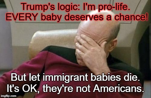 Trump logic | Trump's logic: I'm pro-life. EVERY baby deserves a chance! But let immigrant babies die. It's OK, they're not Americans. | image tagged in memes,captain picard facepalm | made w/ Imgflip meme maker