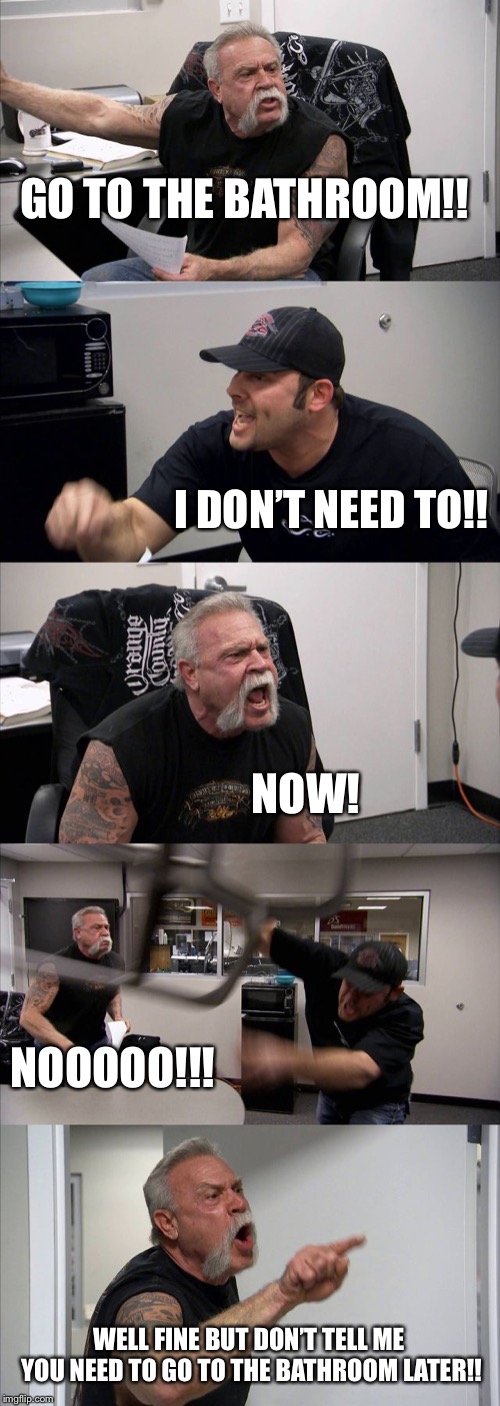 American Chopper Argument | GO TO THE BATHROOM!! I DON’T NEED TO!! NOW! NOOOOO!!! WELL FINE BUT DON’T TELL ME YOU NEED TO GO TO THE BATHROOM LATER!! | image tagged in memes,american chopper argument | made w/ Imgflip meme maker