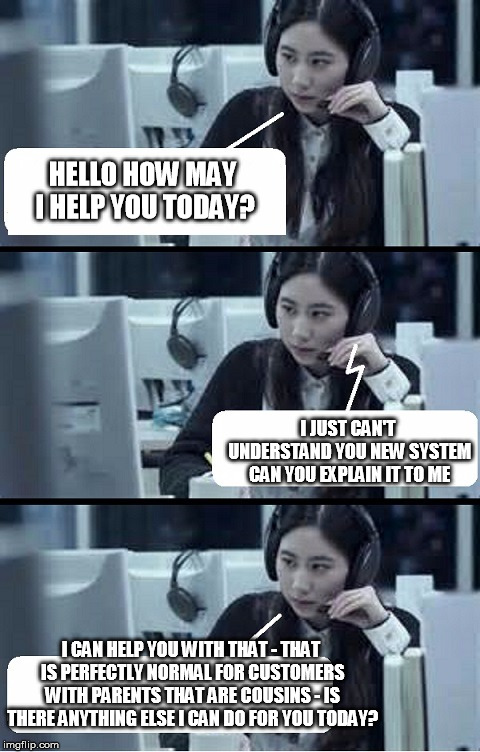 Call Center Rep | HELLO HOW MAY I HELP YOU TODAY? I JUST CAN'T UNDERSTAND YOU NEW SYSTEM CAN YOU EXPLAIN IT TO ME; I CAN HELP YOU WITH THAT - THAT IS PERFECTLY NORMAL FOR CUSTOMERS WITH PARENTS THAT ARE COUSINS - IS THERE ANYTHING ELSE I CAN DO FOR YOU TODAY? | image tagged in call center rep | made w/ Imgflip meme maker