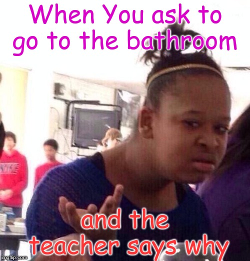 Black Girl Wat | When You ask to go to the bathroom; and the teacher says why | image tagged in memes,black girl wat | made w/ Imgflip meme maker