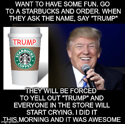 They are just so easy to trigger. | WANT TO HAVE SOME FUN. GO TO A STARBUCKS AND ORDER. WHEN THEY ASK THE NAME, SAY "TRUMP"; TRUMP; THEY WILL BE FORCED TO YELL OUT "TRUMP" AND EVERYONE IN THE STORE WILL START CRYING. I DID IT THIS MORNING AND IT WAS AWESOME | image tagged in trump,starbucks | made w/ Imgflip meme maker