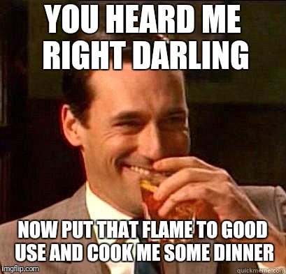 Laughing Don Draper | YOU HEARD ME RIGHT DARLING NOW PUT THAT FLAME TO GOOD USE AND COOK ME SOME DINNER | image tagged in laughing don draper | made w/ Imgflip meme maker