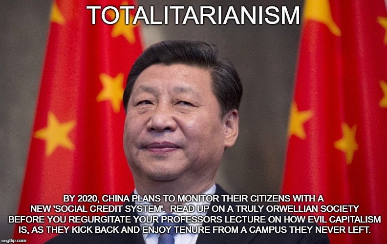 Xi Jin Piiiiiiiiiiiiiiiiing | TOTALITARIANISM; BY 2020, CHINA PLANS TO MONITOR THEIR CITIZENS WITH A NEW 'SOCIAL CREDIT SYSTEM'.  READ UP ON A TRULY ORWELLIAN SOCIETY BEFORE YOU REGURGITATE YOUR PROFESSORS LECTURE ON HOW EVIL CAPITALISM IS, AS THEY KICK BACK AND ENJOY TENURE FROM A CAMPUS THEY NEVER LEFT. | image tagged in china,communism,totalitarianism,oppression | made w/ Imgflip meme maker