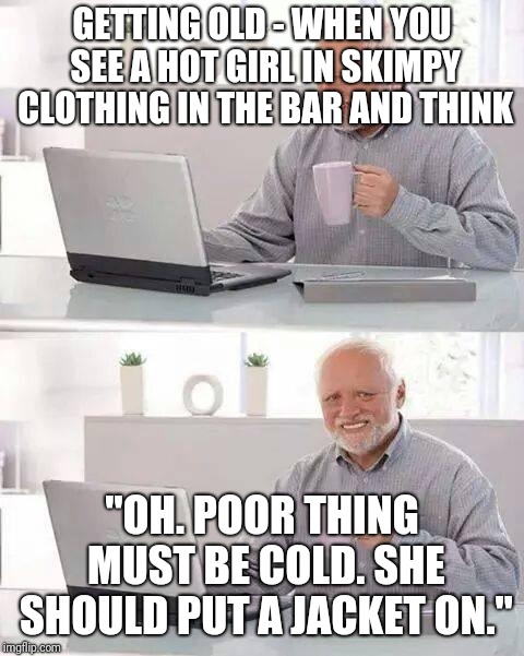 Hide the pain Harold. Getting old. (Made this a few days ago as a comment.) | GETTING OLD - WHEN YOU SEE A HOT GIRL IN SKIMPY CLOTHING IN THE BAR AND THINK; "OH. POOR THING MUST BE COLD. SHE SHOULD PUT A JACKET ON." | image tagged in memes,hide the pain harold,getting old | made w/ Imgflip meme maker