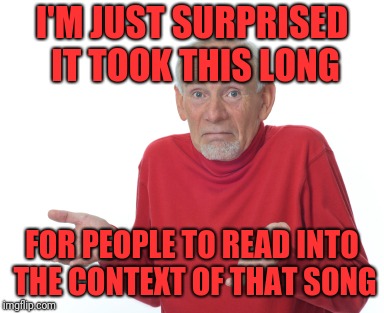 Old Man Shrugging | I'M JUST SURPRISED IT TOOK THIS LONG FOR PEOPLE TO READ INTO THE CONTEXT OF THAT SONG | image tagged in old man shrugging | made w/ Imgflip meme maker