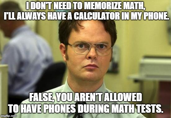 Dwight Schrute | I DON'T NEED TO MEMORIZE MATH, I'LL ALWAYS HAVE A CALCULATOR IN MY PHONE. FALSE, YOU AREN'T ALLOWED TO HAVE PHONES DURING MATH TESTS. | image tagged in memes,dwight schrute | made w/ Imgflip meme maker