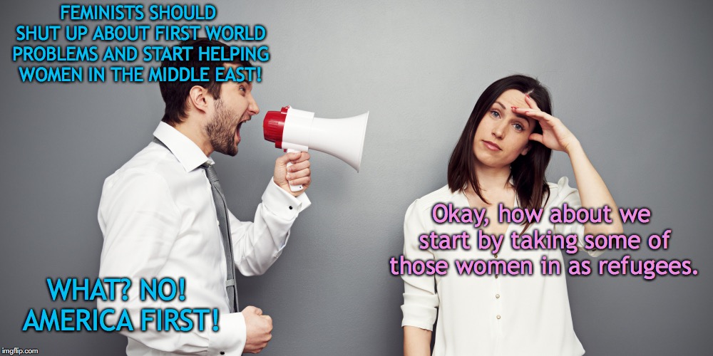 First World Problems | FEMINISTS SHOULD SHUT UP ABOUT FIRST WORLD PROBLEMS AND START HELPING WOMEN IN THE MIDDLE EAST! Okay, how about we start by taking some of those women in as refugees. WHAT? NO! AMERICA FIRST! | image tagged in shouting man,feminism,america first,immigration,refugees,donald trump | made w/ Imgflip meme maker